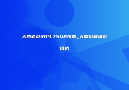 大益老茶30年7542价格_大益茶普洱茶价格