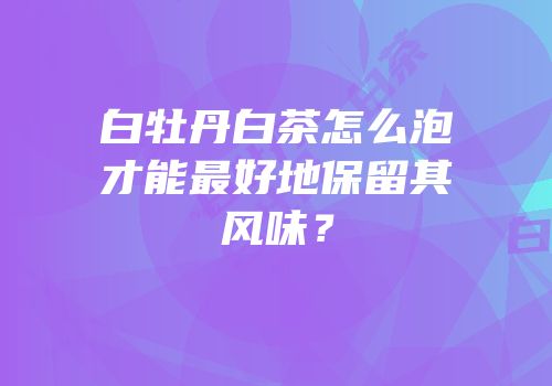 白牡丹白茶怎么泡才能最好地保留其风味？