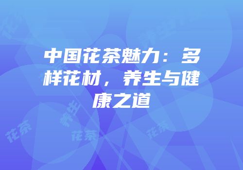 中国花茶魅力：多样花材，养生与健康之道