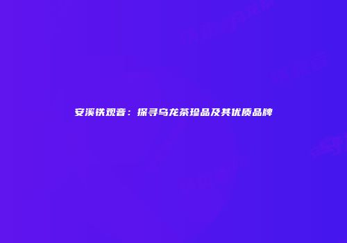 安溪铁观音：探寻乌龙茶珍品及其优质品牌