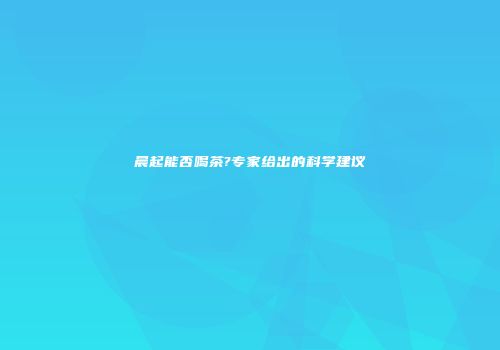 晨起能否喝茶?专家给出的科学建议
