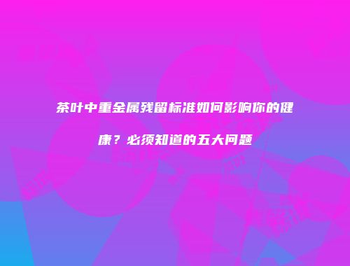 茶叶中重金属残留标准如何影响你的健康？必须知道的五大问题
