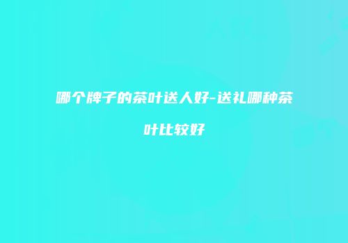 哪个牌子的茶叶送人好-送礼哪种茶叶比较好
