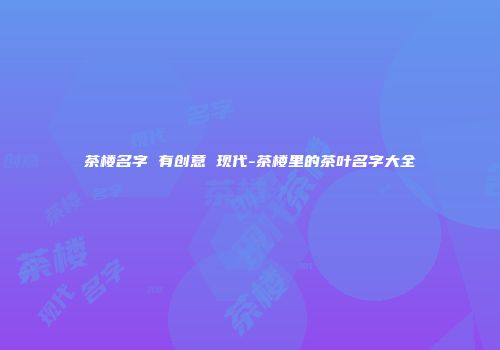 茶楼名字 有创意 现代-茶楼里的茶叶名字大全
