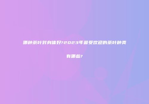 哪种茶叶对身体好?2023年最受欢迎的茶叶种类有哪些?
