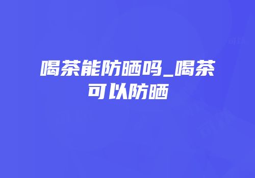 喝茶能防晒吗_喝茶可以防晒
