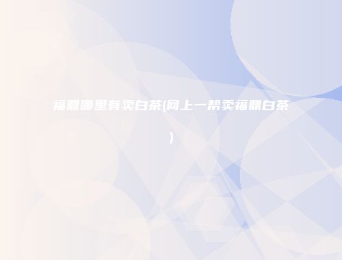 福鼎哪里有卖白茶(网上一帮卖福鼎白茶)
