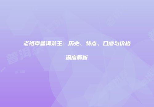老班章普洱茶王：历史、特点、口感与价格深度解析