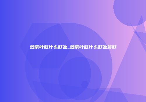 炒茶叶放什么好处_炒茶叶放什么好处最好