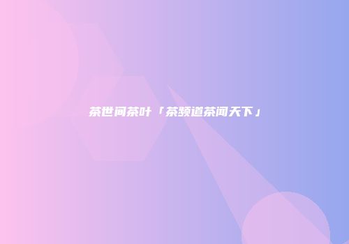 茶世间茶叶「茶频道茶闻天下」