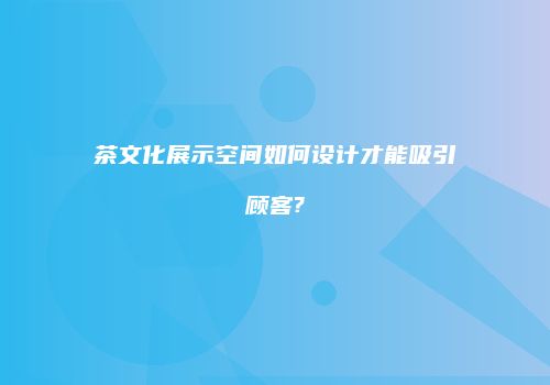 茶文化展示空间如何设计才能吸引顾客?