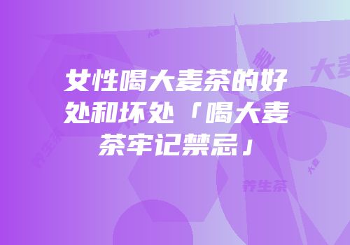 女性喝大麦茶的好处和坏处「喝大麦茶牢记禁忌」