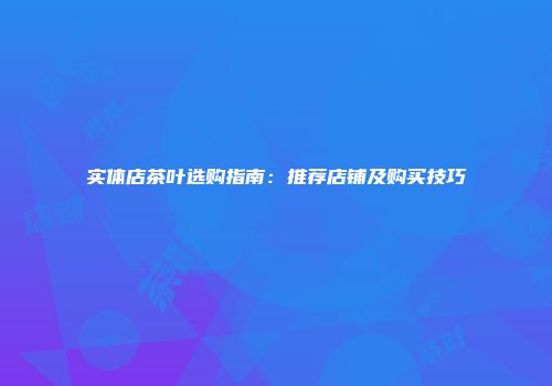 实体店茶叶选购指南：推荐店铺及购买技巧
