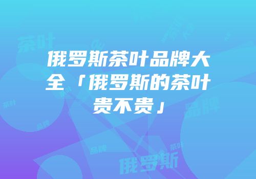 俄罗斯茶叶品牌大全「俄罗斯的茶叶贵不贵」