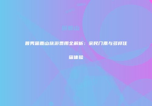 普秀困鹿山旅游费用全解析：亲民门票与多样住宿体验