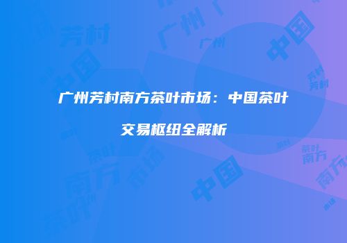广州芳村南方茶叶市场：中国茶叶交易枢纽全解析