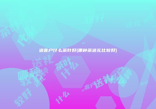 送客户什么茶叶好(哪种茶送礼比较好)