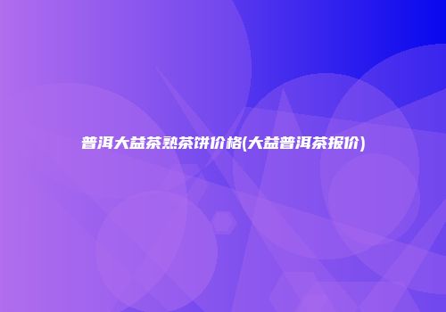 普洱大益茶熟茶饼价格(大益普洱茶报价)
