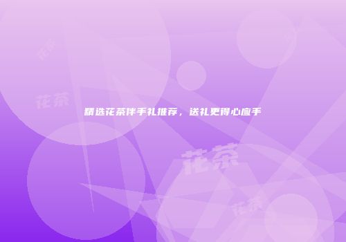精选花茶伴手礼推荐，送礼更得心应手
