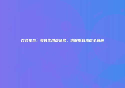 百合花茶：每日饮用益处多，搭配泡制指南全解析
