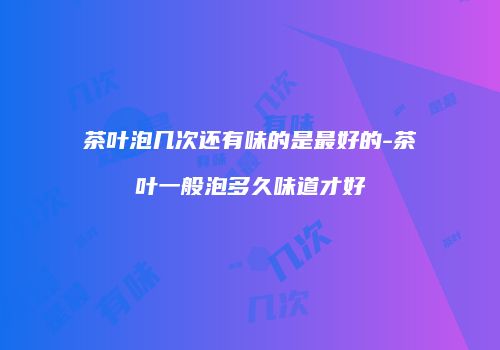 茶叶泡几次还有味的是最好的-茶叶一般泡多久味道才好