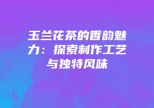 玉兰花茶的香韵魅力：探索制作工艺与独特风味