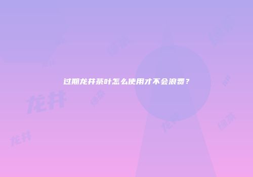 过期龙井茶叶怎么使用才不会浪费？
