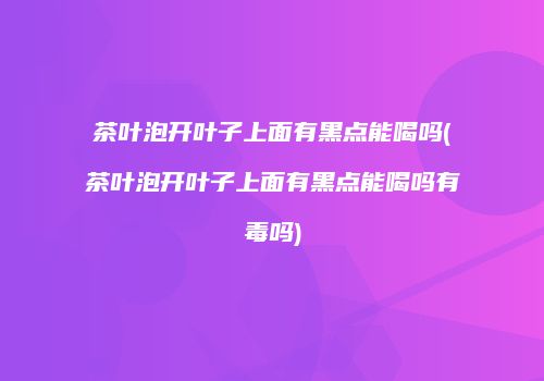 茶叶泡开叶子上面有黑点能喝吗(茶叶泡开叶子上面有黑点能喝吗有毒吗)