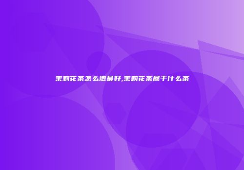 茉莉花茶怎么泡最好,茉莉花茶属于什么茶
