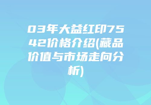 03年大益红印7542价格介绍(藏品价值与市场走向分析)