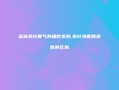 品味茶叶香气的细微差别,茶叶浓香和清香的区别