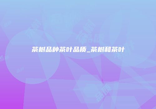 茶树品种茶叶品质_茶树和茶叶