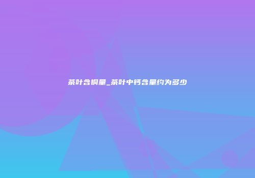 茶叶含铜量_茶叶中钙含量约为多少