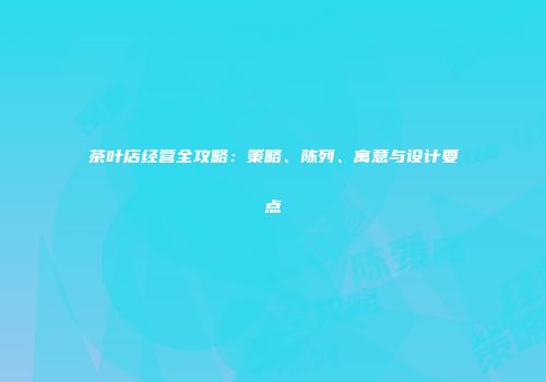 茶叶店经营全攻略：策略、陈列、寓意与设计要点