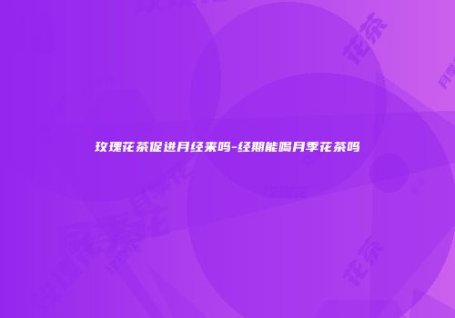 玫瑰花茶促进月经来吗-经期能喝月季花茶吗