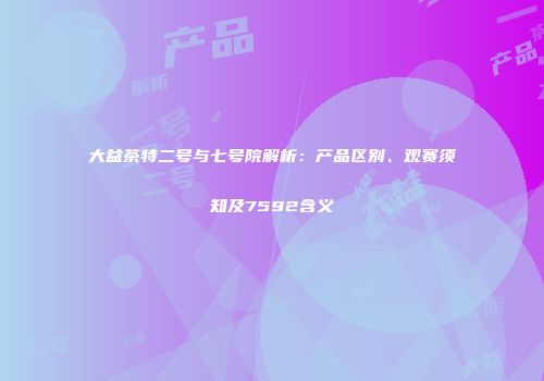 大益茶特二号与七号院解析：产品区别、观赛须知及7592含义