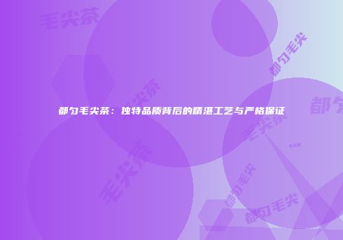 都匀毛尖茶：独特品质背后的精湛工艺与严格保证