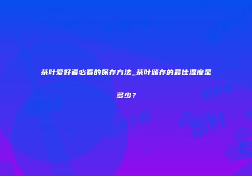 茶叶爱好者必看的保存方法_茶叶储存的最佳湿度是多少？