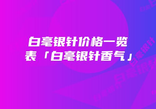 白毫银针价格一览表「白毫银针香气」