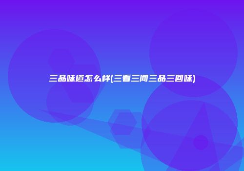 三品味道怎么样(三看三闻三品三回味)