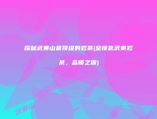 探秘武夷山最顶级的岩茶(金锁匙武夷岩茶，品质之源)