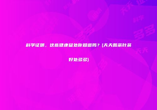 科学证明，这些健康益处你知道吗？(天天喝茶叶茶好处多多)