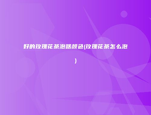 好的玫瑰花茶泡啥颜色(玫瑰花茶怎么泡)
