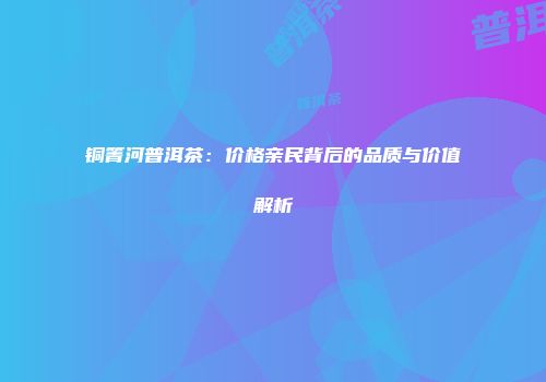 铜箐河普洱茶：价格亲民背后的品质与价值解析