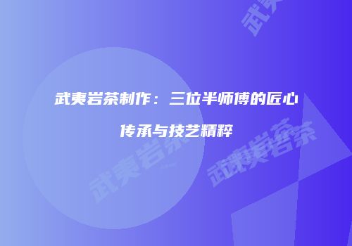 武夷岩茶制作：三位半师傅的匠心传承与技艺精粹