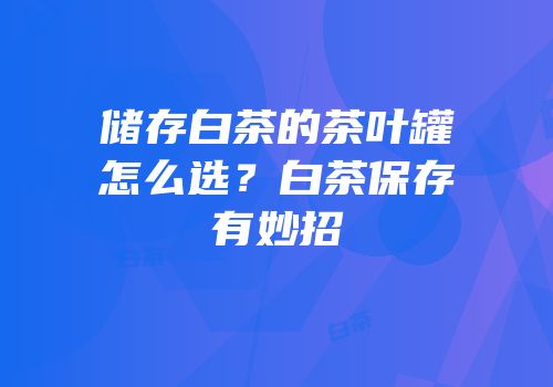 储存白茶的茶叶罐怎么选？白茶保存有妙招