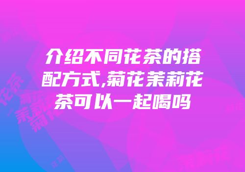 介绍不同花茶的搭配方式,菊花茉莉花茶可以一起喝吗