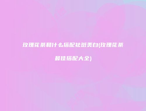 玫瑰花茶和什么搭配祛斑美白(玫瑰花茶最佳搭配大全)