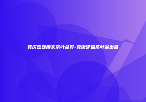 安庆岳西哪家茶叶最好-安徽哪里茶叶最出名