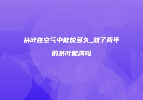 茶叶在空气中能放多久_放了两年的茶叶能喝吗